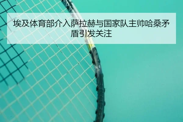 埃及体育部介入萨拉赫与国家队主帅哈桑矛盾引发关注